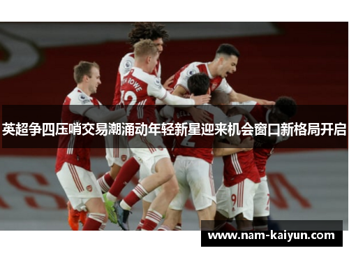英超争四压哨交易潮涌动年轻新星迎来机会窗口新格局开启 英超争四压哨交易潮涌动年轻新星迎来机会窗口新格局开启