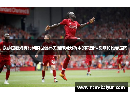 以萨拉赫对阵比利时世俱杯关键作用分析中的决定性影响和比赛走向